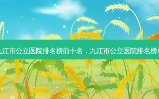 九江市公立医院排名榜前十名，九江市公立医院排名榜单