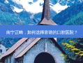 南宁正畸，如何选择靠谱的口腔医院？