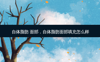 自体脂肪 面部，自体脂肪面部填充怎么样