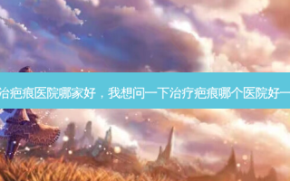 专治疤痕医院哪家好，我想问一下治疗疤痕哪个医院好一点