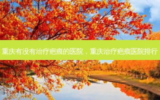 重庆有没有治疗疤痕的医院，重庆治疗疤痕医院排行
