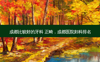 成都比较好的牙科 正畸，成都医院妇科排名