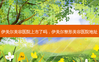 伊美尔美容医院上市了吗，伊美尔整形美容医院地址