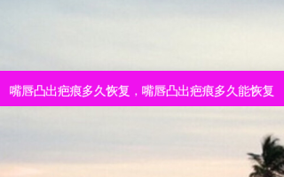 嘴唇凸出疤痕多久恢复，嘴唇凸出疤痕多久能恢复
