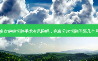 多次疤痕切除手术有风险吗，疤痕分次切除间隔几个月