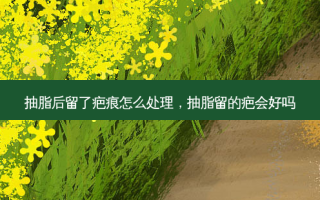 抽脂后留了疤痕怎么处理，抽脂留的疤会好吗