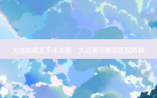大连双眼皮手术名医，大连新华整容医院咋样