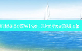 开封整形美容医院排名榜，开封整形美容医院排名第一