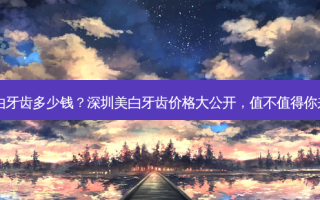 深圳美白牙齿多少钱？深圳美白牙齿价格大公开，值不值得你来看看？