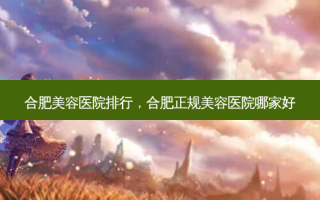合肥美容医院排行，合肥正规美容医院哪家好