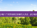 广州牙齿矫正价格多少钱？广州牙齿矫正价格引人关注，多少钱才是你心中的理想价？