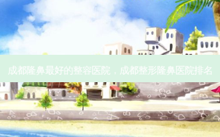 成都隆鼻最好的整容医院，成都整形隆鼻医院排名