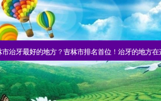 吉林市治牙好的地方？吉林市排名首位！治牙的地方在这里