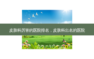 皮肤科厉害的医院排名，皮肤科出名的医院