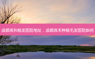 成都雍和植发医院地址，成都雍禾种植毛发医院如何