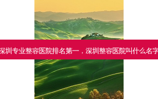 深圳专业整容医院排名第一，深圳整容医院叫什么名字