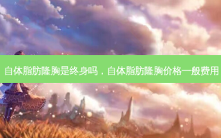 自体脂肪隆胸是终身吗，自体脂肪隆胸价格一般费用