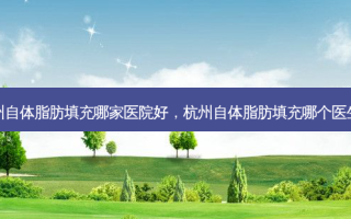 杭州自体脂肪填充哪家医院好，杭州自体脂肪填充哪个医生好