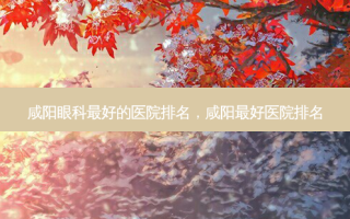 咸阳眼科最好的医院排名，咸阳最好医院排名