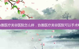 协雅医疗美容医院怎么样，协雅医疗美容医院可以手术吗