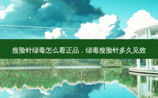 瘦脸针绿毒怎么看正品，绿毒瘦脸针多久见效