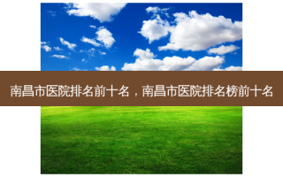 南昌市医院排名前十名，南昌市医院排名榜前十名