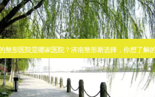 济南好的整形医院是哪家医院？济南整形新选择，你想了解的好医院