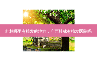 桂林哪里有植发的地方，广西桂林有植发医院吗