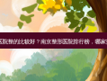 南京哪家整形医院整的比较好？南京整形医院排行榜，哪家技术实力强又？