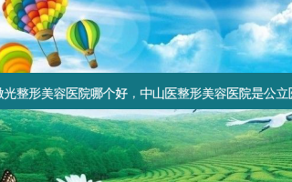 中山激光整形美容医院哪个好，中山医整形美容医院是公立医院吗