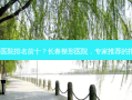长春整形医院排名前十？长春整形医院，专家推荐的排名前十！