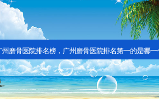 广州磨骨医院排名榜，广州磨骨医院排名第一的是哪一个