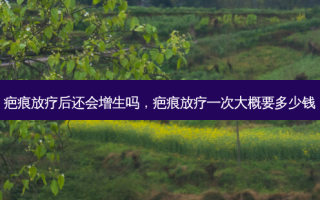 疤痕放疗后还会增生吗，疤痕放疗一次大概要多少钱
