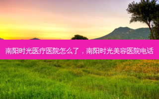 南阳时光医疗医院怎么了，南阳时光美容医院电话