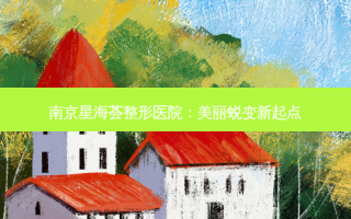 南京星海荟整形医院：美丽蜕变新起点