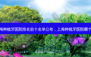 上海种植牙医院排名前十名单公布，上海种植牙医院哪个好