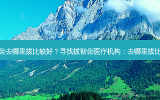 拔智齿去哪里拔比较好？寻找拔智齿医疗机构：去哪里拔比较好