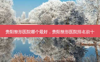 贵阳整形医院哪个最好，贵阳整形医院排名前十