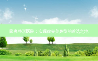 隆鼻整形医院：实现你鼻型的首选之地