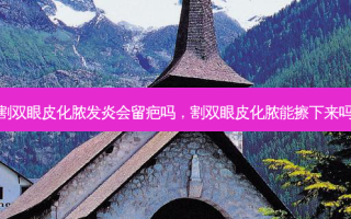 割双眼皮化脓发炎会留疤吗，割双眼皮化脓能擦下来吗
