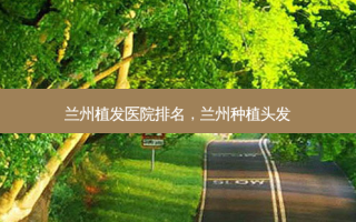 兰州植发医院排名，兰州种植头发