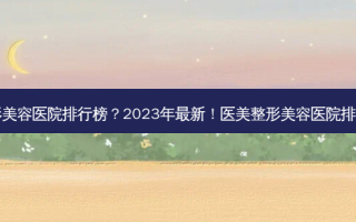 医美整形美容医院排行榜？2023年新！医美整形美容医院排行TOP10