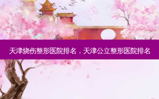 天津烧伤整形医院排名，天津公立整形医院排名