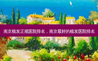 南京植发正规医院排名，南京最好的植发医院排名